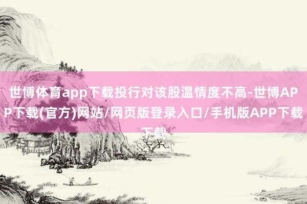 世博体育app下载投行对该股温情度不高-世博APP下载(官方)网站/网页版登录入口/手机版APP下载