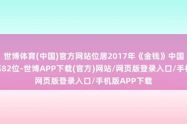 世博体育(中国)官方网站位居2017年《金钱》中国企业500强第82位-世博APP下载(官方)网站/网页版登录入口/手机版APP下载