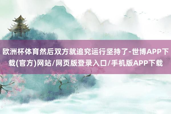 欧洲杯体育然后双方就追究运行坚持了-世博APP下载(官方)网站/网页版登录入口/手机版APP下载