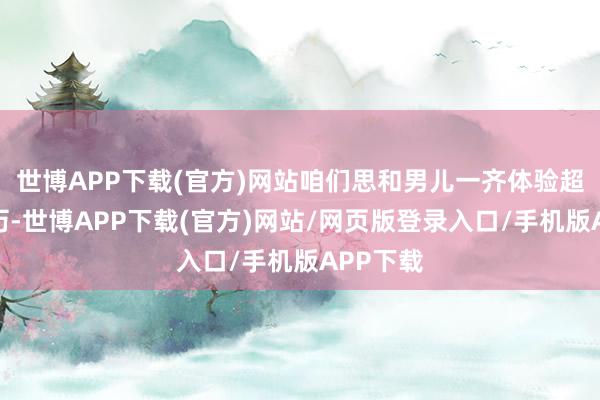 世博APP下载(官方)网站咱们思和男儿一齐体验超越的资历-世博APP下载(官方)网站/网页版登录入口/手机版APP下载