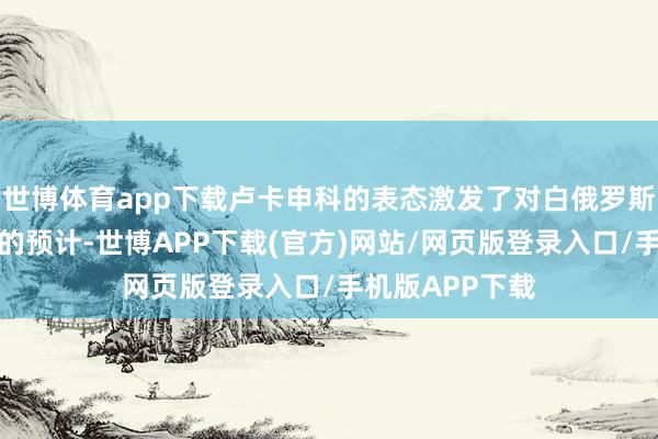 世博体育app下载卢卡申科的表态激发了对白俄罗斯改日政策走向的预计-世博APP下载(官方)网站/网页版登录入口/手机版APP下载