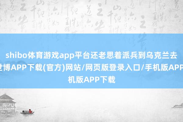 shibo体育游戏app平台还老思着派兵到乌克兰去呢-世博APP下载(官方)网站/网页版登录入口/手机版APP下载