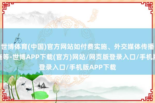 世博体育(中国)官方网站如付费实施、外交媒体传播、谐和实施等-世博APP下载(官方)网站/网页版登录入口/手机版APP下载