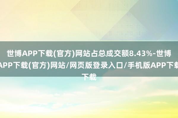 世博APP下载(官方)网站占总成交额8.43%-世博APP下载(官方)网站/网页版登录入口/手机版APP下载