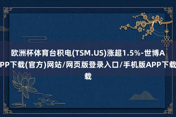 欧洲杯体育台积电(TSM.US)涨超1.5%-世博APP下载(官方)网站/网页版登录入口/手机版APP下载