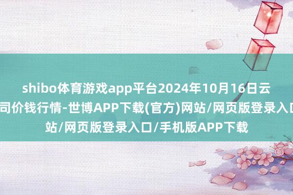 shibo体育游戏app平台2024年10月16日云南云菜集团有限公司价钱行情-世博APP下载(官方)网站/网页版登录入口/手机版APP下载