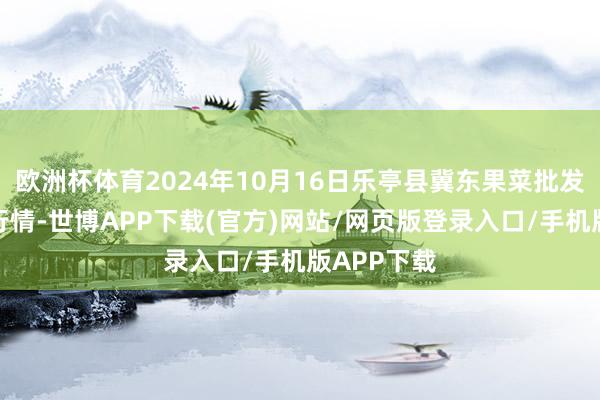 欧洲杯体育2024年10月16日乐亭县冀东果菜批发阛阓价钱行情-世博APP下载(官方)网站/网页版登录入口/手机版APP下载