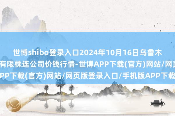 世博shibo登录入口2024年10月16日乌鲁木王人北园春果业绸缪处置有限株连公司价钱行情-世博APP下载(官方)网站/网页版登录入口/手机版APP下载