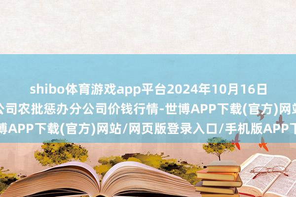 shibo体育游戏app平台2024年10月16日义乌市市集发展集团有限公司农批惩办分公司价钱行情-世博APP下载(官方)网站/网页版登录入口/手机版APP下载