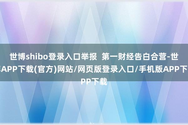 世博shibo登录入口举报  第一财经告白合营-世博APP下载(官方)网站/网页版登录入口/手机版APP下载