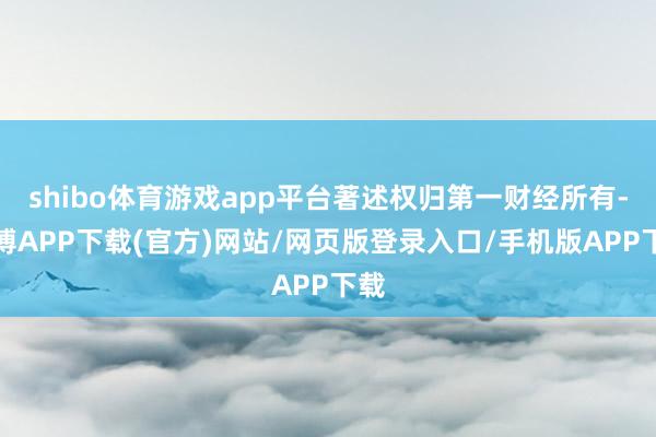 shibo体育游戏app平台著述权归第一财经所有-世博APP下载(官方)网站/网页版登录入口/手机版APP下载