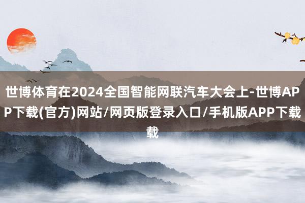 世博体育在2024全国智能网联汽车大会上-世博APP下载(官方)网站/网页版登录入口/手机版APP下载