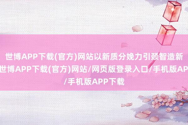 世博APP下载(官方)网站以新质分娩力引颈智造新风尚-世博APP下载(官方)网站/网页版登录入口/手机版APP下载