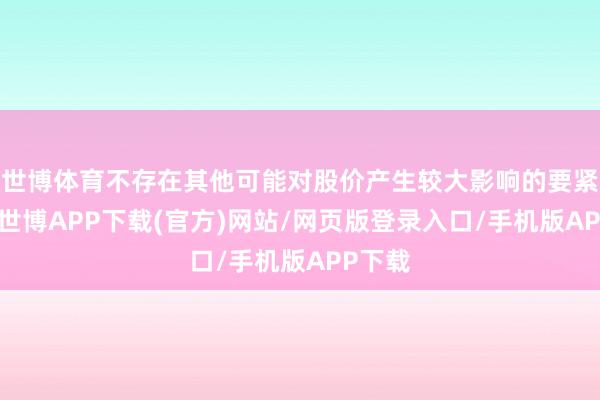 世博体育不存在其他可能对股价产生较大影响的要紧事件-世博APP下载(官方)网站/网页版登录入口/手机版APP下载