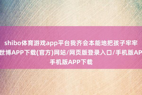 shibo体育游戏app平台我齐会本能地把孩子牢牢抱住-世博APP下载(官方)网站/网页版登录入口/手机版APP下载