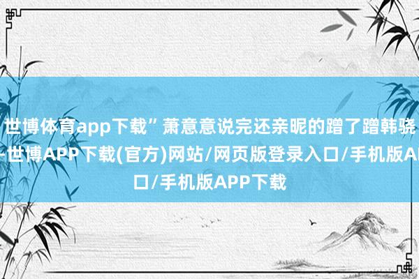 世博体育app下载”萧意意说完还亲昵的蹭了蹭韩骁的胸膛-世博APP下载(官方)网站/网页版登录入口/手机版APP下载