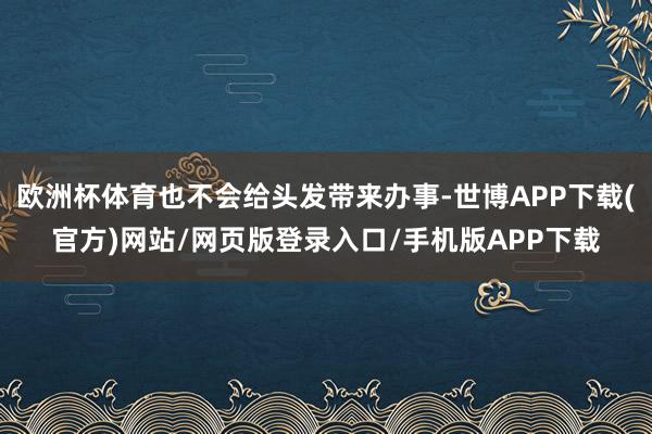 欧洲杯体育也不会给头发带来办事-世博APP下载(官方)网站/网页版登录入口/手机版APP下载