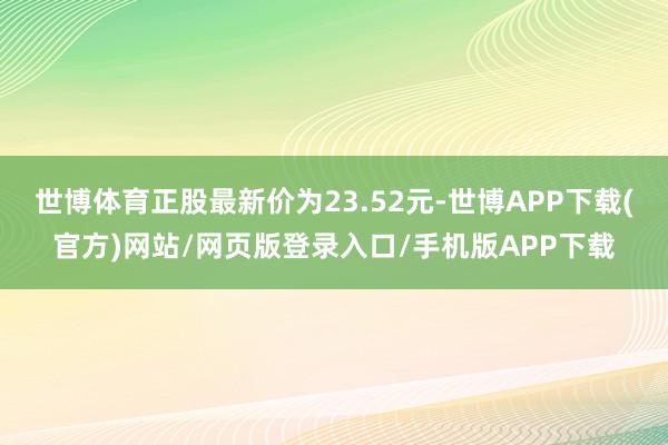 世博体育正股最新价为23.52元-世博APP下载(官方)网站/网页版登录入口/手机版APP下载