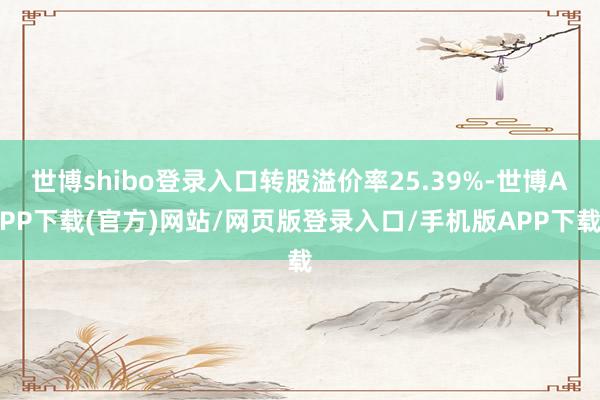 世博shibo登录入口转股溢价率25.39%-世博APP下载(官方)网站/网页版登录入口/手机版APP下载