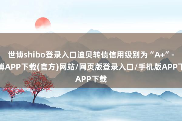 世博shibo登录入口迪贝转债信用级别为“A+”-世博APP下载(官方)网站/网页版登录入口/手机版APP下载