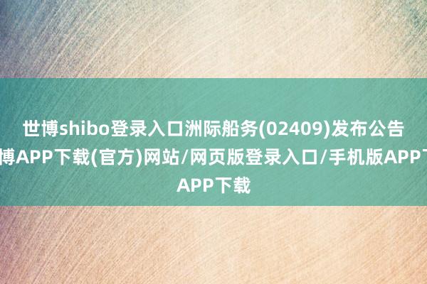 世博shibo登录入口洲际船务(02409)发布公告-世博APP下载(官方)网站/网页版登录入口/手机版APP下载