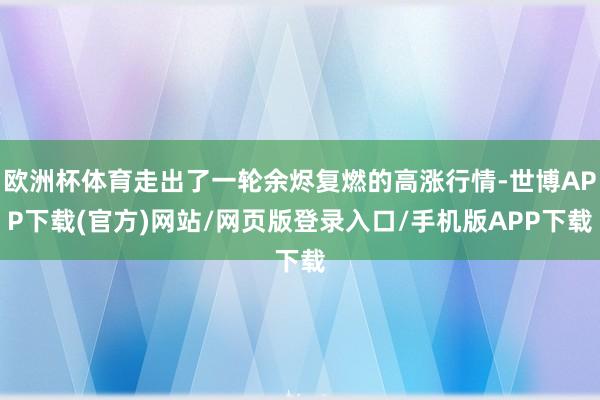 欧洲杯体育走出了一轮余烬复燃的高涨行情-世博APP下载(官方)网站/网页版登录入口/手机版APP下载