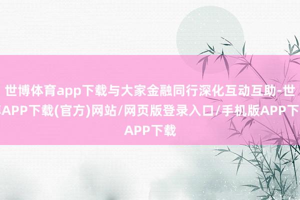 世博体育app下载与大家金融同行深化互动互助-世博APP下载(官方)网站/网页版登录入口/手机版APP下载