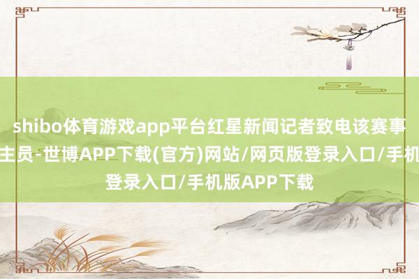 shibo体育游戏app平台红星新闻记者致电该赛事一责任主谈主员-世博APP下载(官方)网站/网页版登录入口/手机版APP下载