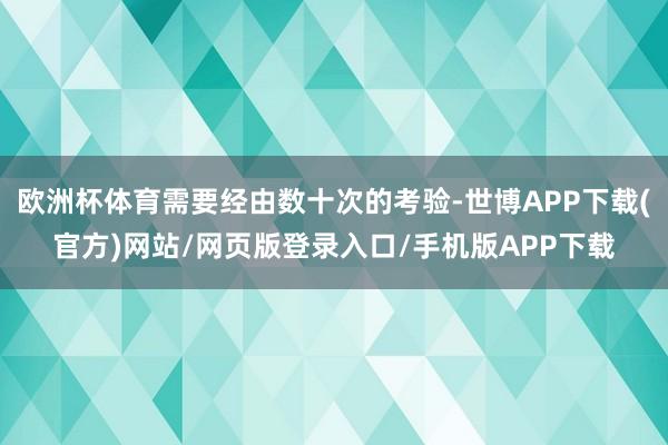 欧洲杯体育需要经由数十次的考验-世博APP下载(官方)网站/网页版登录入口/手机版APP下载