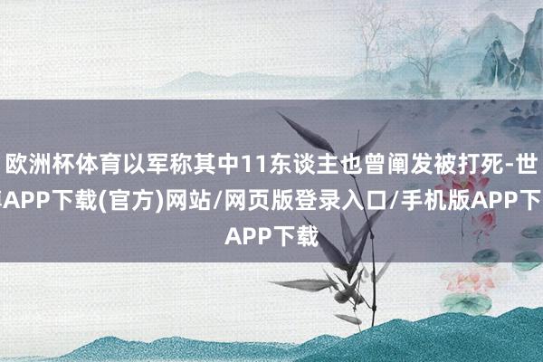 欧洲杯体育以军称其中11东谈主也曾阐发被打死-世博APP下载(官方)网站/网页版登录入口/手机版APP下载