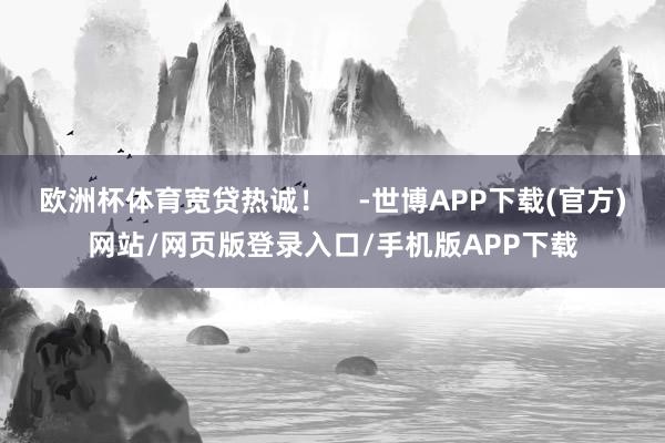 欧洲杯体育宽贷热诚！    -世博APP下载(官方)网站/网页版登录入口/手机版APP下载