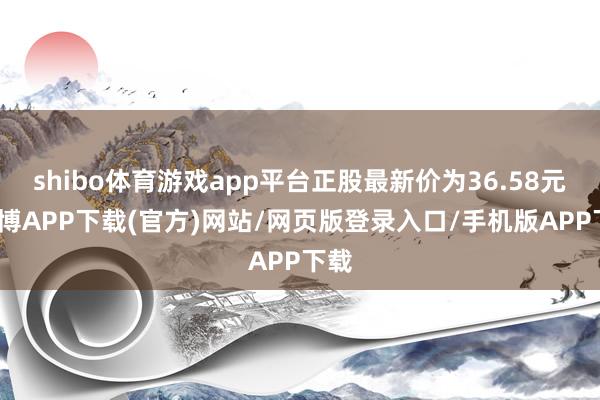 shibo体育游戏app平台正股最新价为36.58元-世博APP下载(官方)网站/网页版登录入口/手机版APP下载