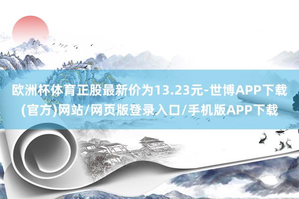 欧洲杯体育正股最新价为13.23元-世博APP下载(官方)网站/网页版登录入口/手机版APP下载