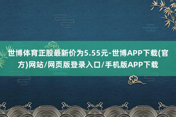 世博体育正股最新价为5.55元-世博APP下载(官方)网站/网页版登录入口/手机版APP下载