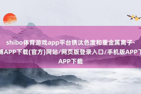 shibo体育游戏app平台镌汰色度和重金属离子-世博APP下载(官方)网站/网页版登录入口/手机版APP下载