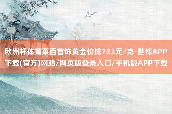 欧洲杯体育菜百首饰黄金价钱783元/克-世博APP下载(官方)网站/网页版登录入口/手机版APP下载