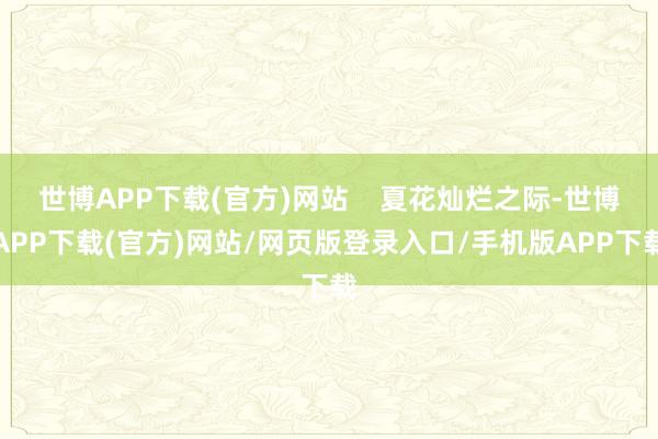 世博APP下载(官方)网站    夏花灿烂之际-世博APP下载(官方)网站/网页版登录入口/手机版APP下载