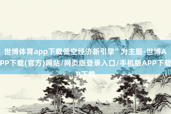 世博体育app下载低空经济新引擎”为主题-世博APP下载(官方)网站/网页版登录入口/手机版APP下载