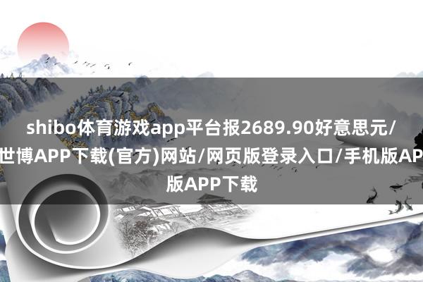 shibo体育游戏app平台报2689.90好意思元/盎司-世博APP下载(官方)网站/网页版登录入口/手机版APP下载