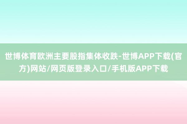 世博体育欧洲主要股指集体收跌-世博APP下载(官方)网站/网页版登录入口/手机版APP下载