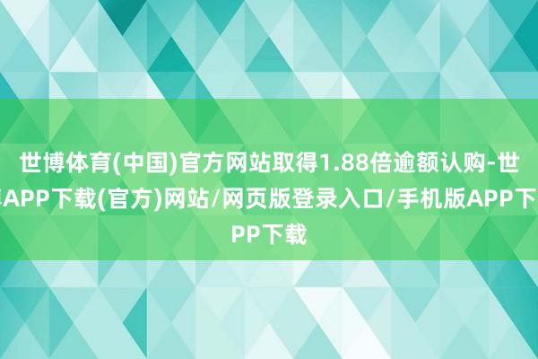 世博体育(中国)官方网站取得1.88倍逾额认购-世博APP下载(官方)网站/网页版登录入口/手机版APP下载