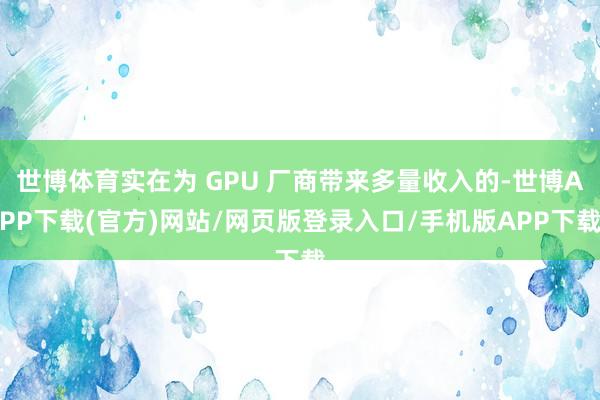 世博体育实在为 GPU 厂商带来多量收入的-世博APP下载(官方)网站/网页版登录入口/手机版APP下载