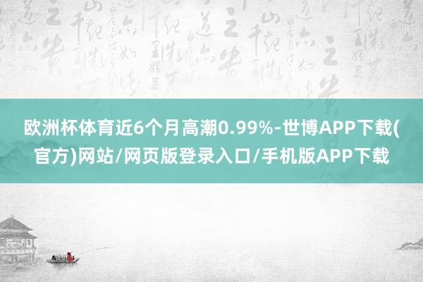 欧洲杯体育近6个月高潮0.99%-世博APP下载(官方)网站/网页版登录入口/手机版APP下载