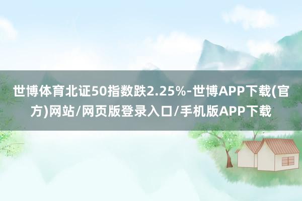 世博体育北证50指数跌2.25%-世博APP下载(官方)网站/网页版登录入口/手机版APP下载