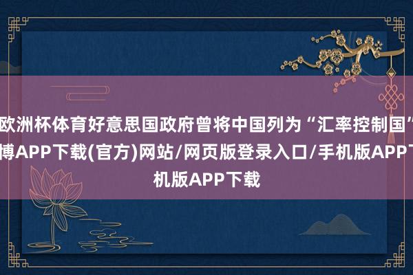 欧洲杯体育好意思国政府曾将中国列为“汇率控制国”-世博APP下载(官方)网站/网页版登录入口/手机版APP下载