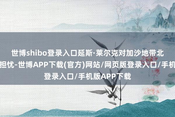 世博shibo登录入口　　延斯·莱尔克对加沙地带北部地方暗意担忧-世博APP下载(官方)网站/网页版登录入口/手机版APP下载