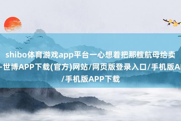 shibo体育游戏app平台一心想着把那艘航母给卖出去呢-世博APP下载(官方)网站/网页版登录入口/手机版APP下载