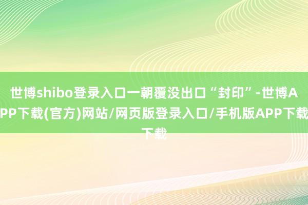 世博shibo登录入口一朝覆没出口“封印”-世博APP下载(官方)网站/网页版登录入口/手机版APP下载