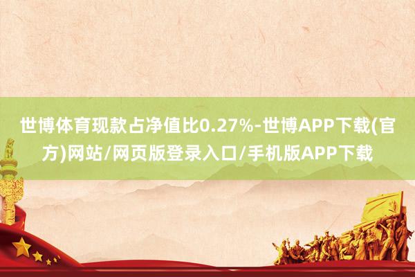 世博体育现款占净值比0.27%-世博APP下载(官方)网站/网页版登录入口/手机版APP下载