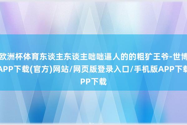 欧洲杯体育东谈主东谈主咄咄逼人的的粗犷王爷-世博APP下载(官方)网站/网页版登录入口/手机版APP下载